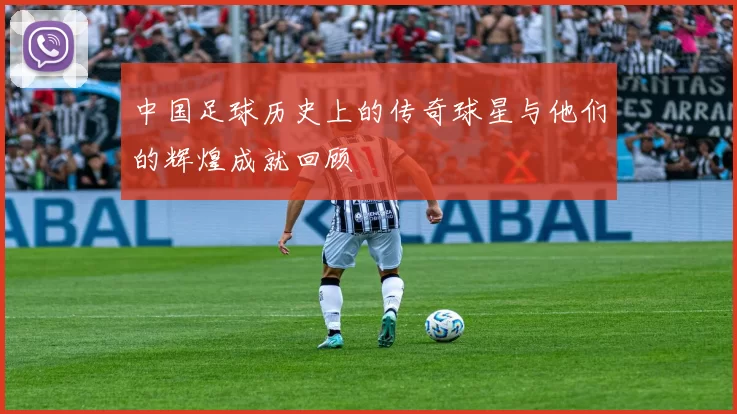 中国足球历史上的传奇球星与他们的辉煌成就回顾