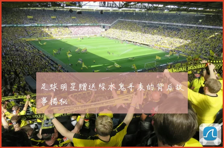 足球明星赠送绿水鬼手表的背后故事揭秘