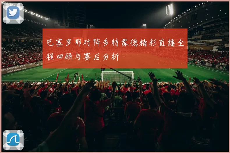 巴塞罗那对阵多特蒙德精彩直播全程回顾与赛后分析