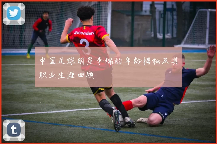 中国足球明星李瑞的年龄揭秘及其职业生涯回顾