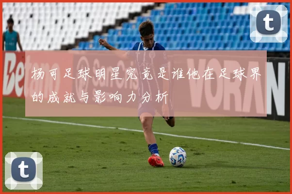 杨可足球明星究竟是谁他在足球界的成就与影响力分析