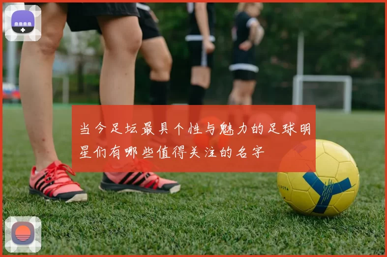 当今足坛最具个性与魅力的足球明星们有哪些值得关注的名字
