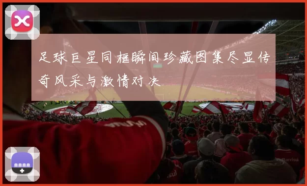足球巨星同框瞬间珍藏图集尽显传奇风采与激情对决
