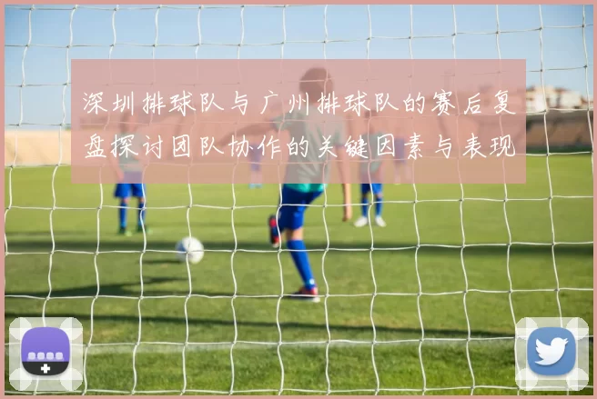 深圳排球队与广州排球队的赛后复盘探讨团队协作的关键因素与表现