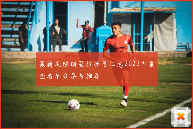 最新足球明星抖音号汇总2023年最全名单分享与推荐