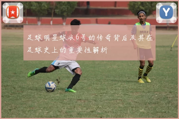 足球明星球衣6号的传奇背后及其在足球史上的重要性解析