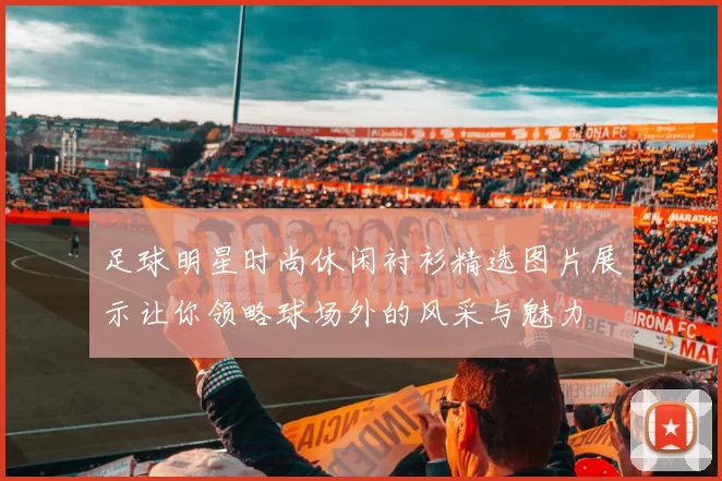 足球明星时尚休闲衬衫精选图片展示让你领略球场外的风采与魅力