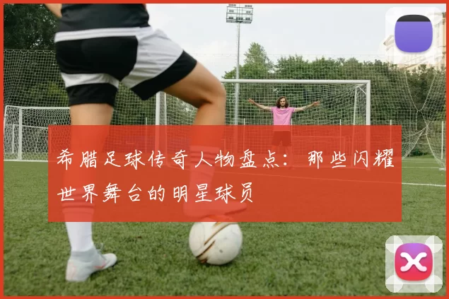 希腊足球传奇人物盘点：那些闪耀世界舞台的明星球员