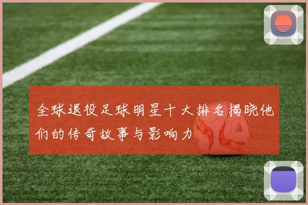 全球退役足球明星十大排名揭晓他们的传奇故事与影响力