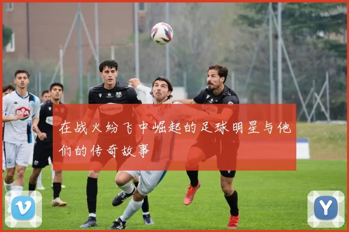 在战火纷飞中崛起的足球明星与他们的传奇故事