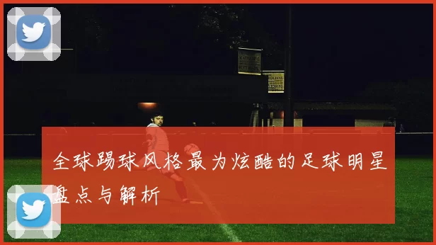 全球踢球风格最为炫酷的足球明星盘点与解析