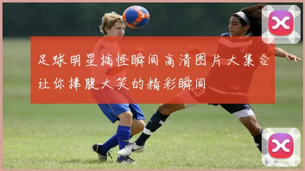 足球明星搞怪瞬间高清图片大集合让你捧腹大笑的精彩瞬间