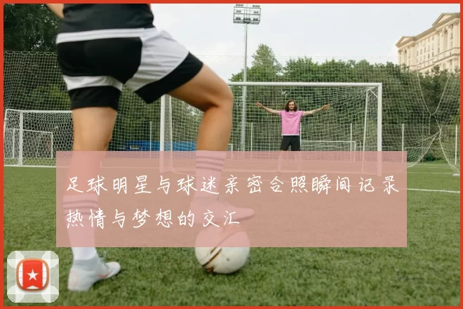 足球明星与球迷亲密合照瞬间记录热情与梦想的交汇
